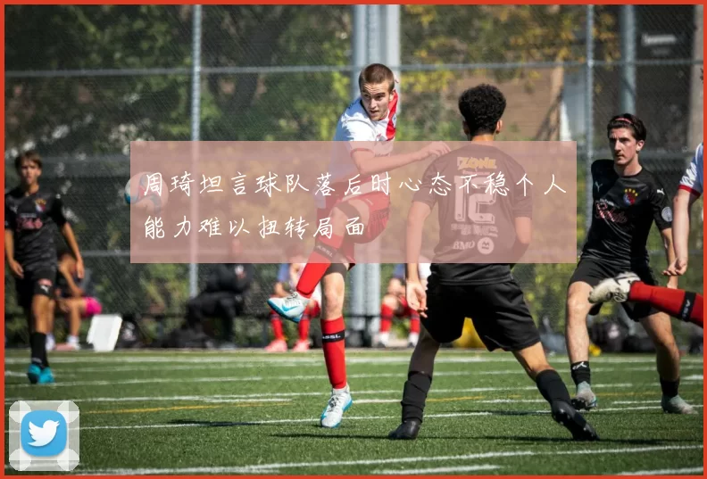 周琦坦言球队落后时心态不稳个人能力难以扭转局面