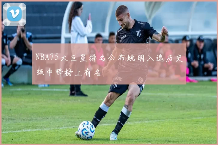 NBA75大巨星排名公布姚明入选历史级中锋榜上有名
