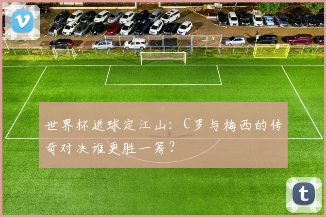 世界杯进球定江山：C罗与梅西的传奇对决谁更胜一筹？