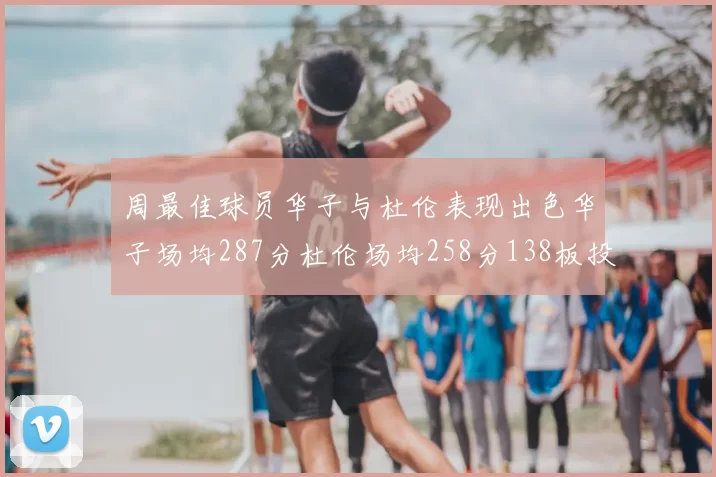 周最佳球员华子与杜伦表现出色华子场均287分杜伦场均258分138板投篮命中率高达639