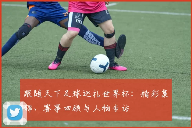 跟随天下足球巡礼世界杯:精彩集锦、赛事回顾与人物专访