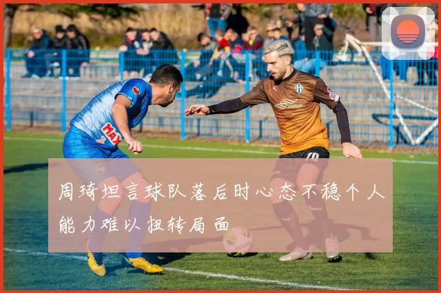 周琦坦言球队落后时心态不稳个人能力难以扭转局面