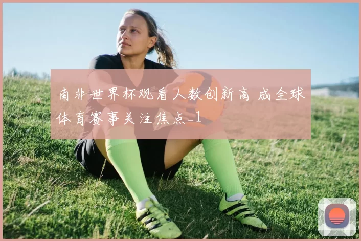 南非世界杯观看人数创新高 成全球体育赛事关注焦点_1