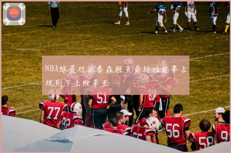 NBA球员对抗泰森胜负分析谁能拳击规则下击败拳王