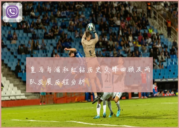 皇马与浦和红钻历史交锋回顾及两队发展历程分析