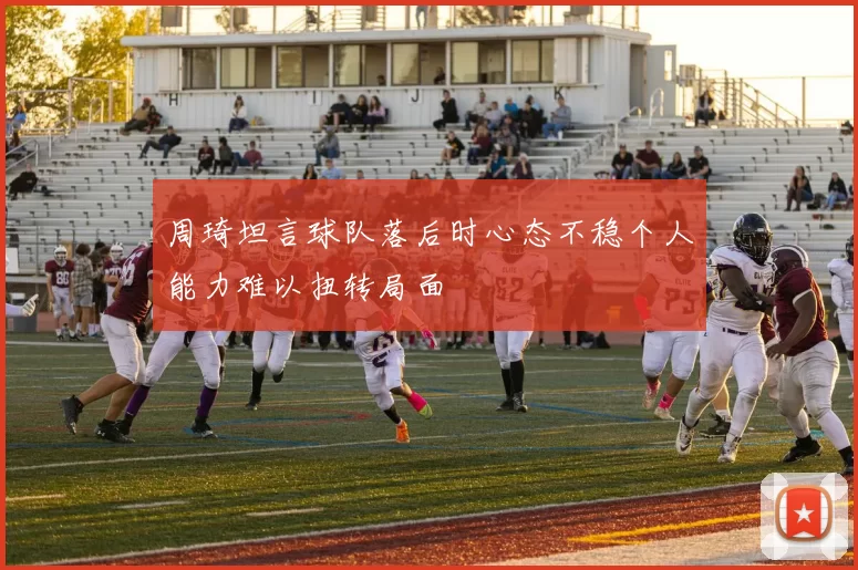 周琦坦言球队落后时心态不稳个人能力难以扭转局面
