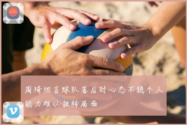 周琦坦言球队落后时心态不稳个人能力难以扭转局面