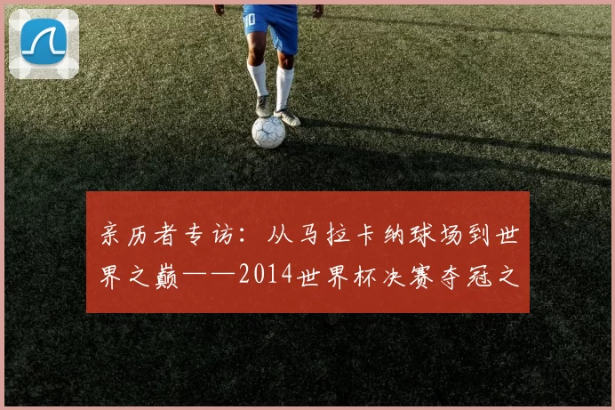 亲历者专访:从马拉卡纳球场到世界之巅——2014世界杯决赛夺冠之路全回顾