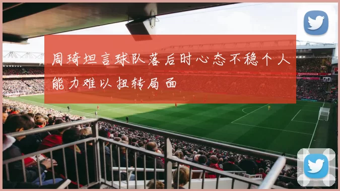 周琦坦言球队落后时心态不稳个人能力难以扭转局面