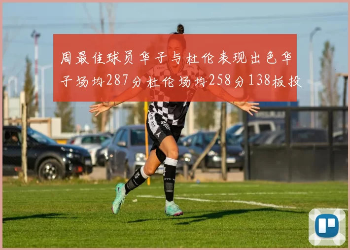 周最佳球员华子与杜伦表现出色华子场均287分杜伦场均258分138板投篮命中率高达639