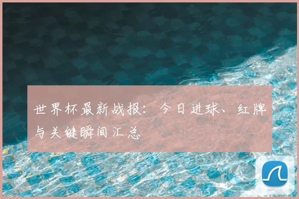 世界杯最新战报：今日进球、红牌与关键瞬间汇总