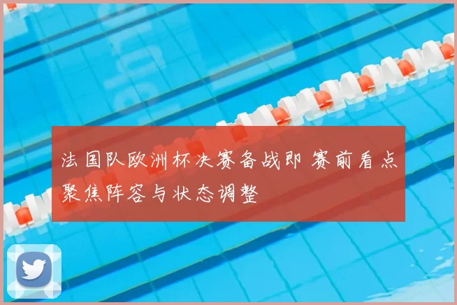 法国队欧洲杯决赛备战即 赛前看点聚焦阵容与状态调整