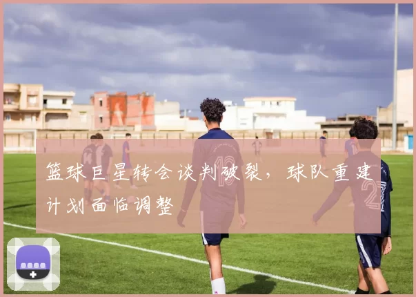 篮球巨星转会谈判破裂，球队重建计划面临调整