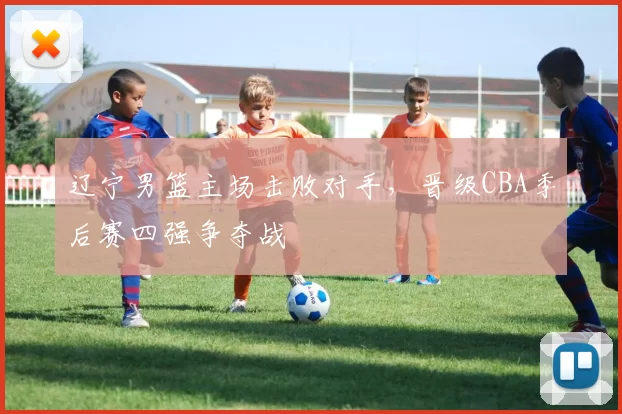 辽宁男篮主场击败对手，晋级CBA季后赛四强争夺战