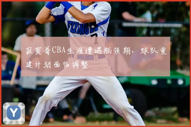 寂寞哥CBA生涯遭遇瓶颈期，球队重建计划面临调整