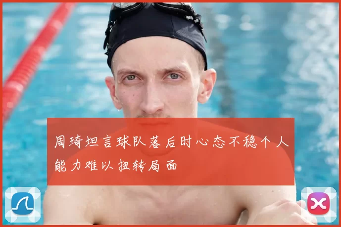 周琦坦言球队落后时心态不稳个人能力难以扭转局面