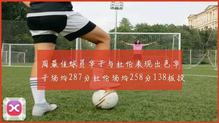 周最佳球员华子与杜伦表现出色华子场均287分杜伦场均258分138板投篮命中率高达639
