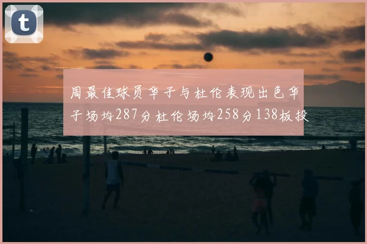 周最佳球员华子与杜伦表现出色华子场均287分杜伦场均258分138板投篮命中率高达639