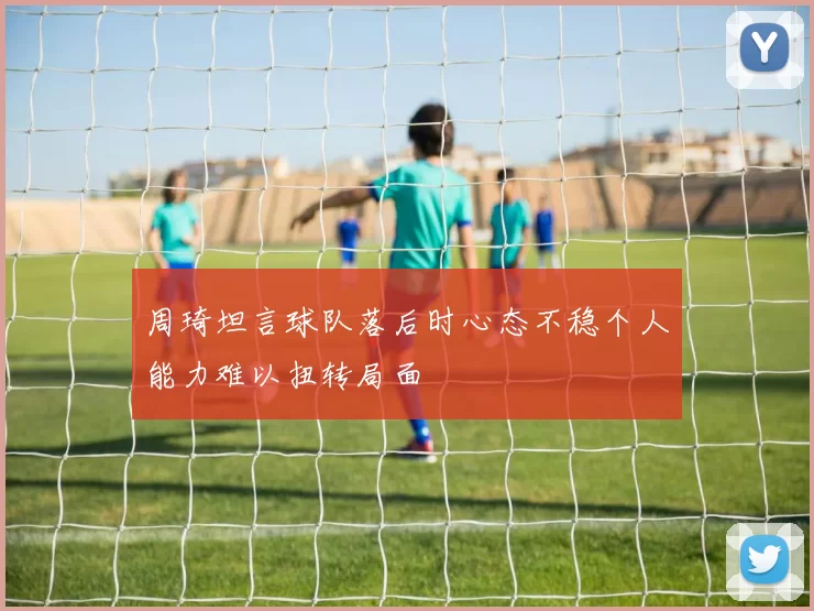 周琦坦言球队落后时心态不稳个人能力难以扭转局面