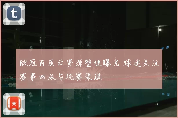 欧冠百度云资源整理曝光 球迷关注赛事回放与观赛渠道