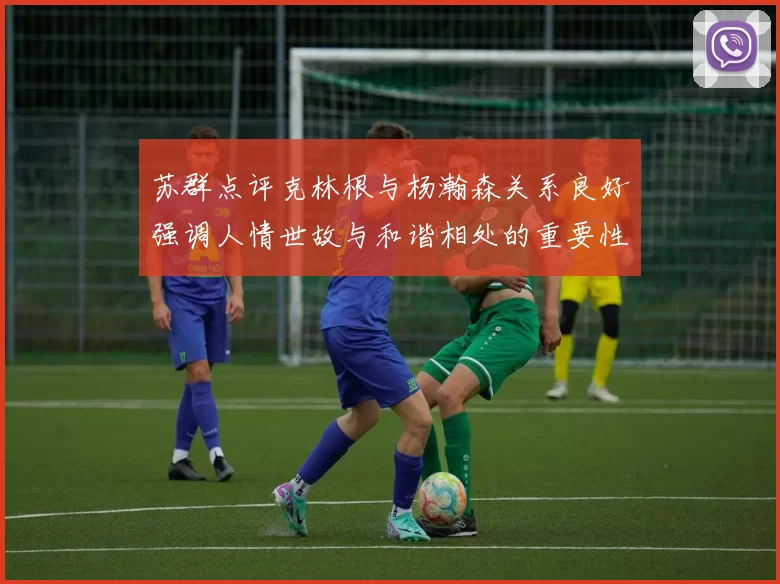 苏群点评克林根与杨瀚森关系良好强调人情世故与和谐相处的重要性