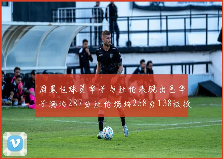 周最佳球员华子与杜伦表现出色华子场均287分杜伦场均258分138板投篮命中率高达639