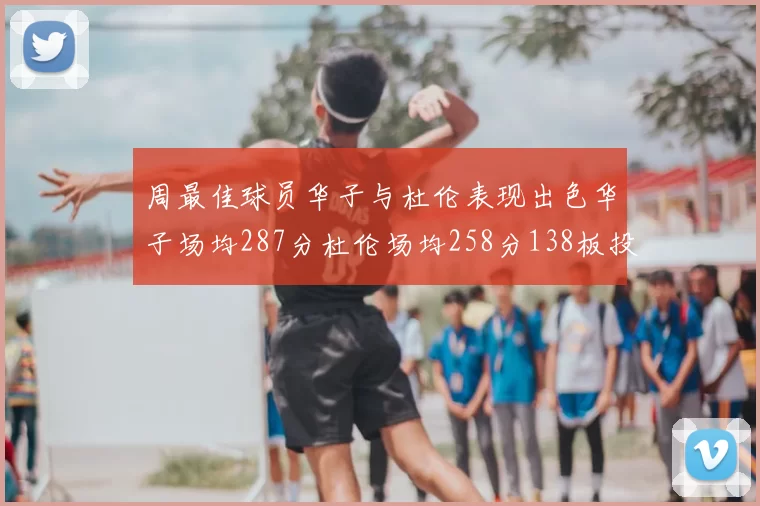 周最佳球员华子与杜伦表现出色华子场均287分杜伦场均258分138板投篮命中率高达639