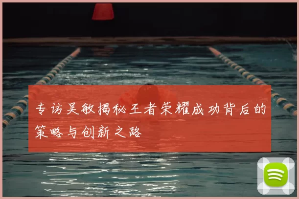 专访吴敏揭秘王者荣耀成功背后的策略与创新之路