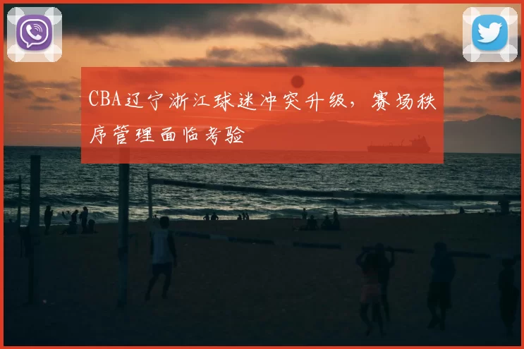 CBA辽宁浙江球迷冲突升级，赛场秩序管理面临考验