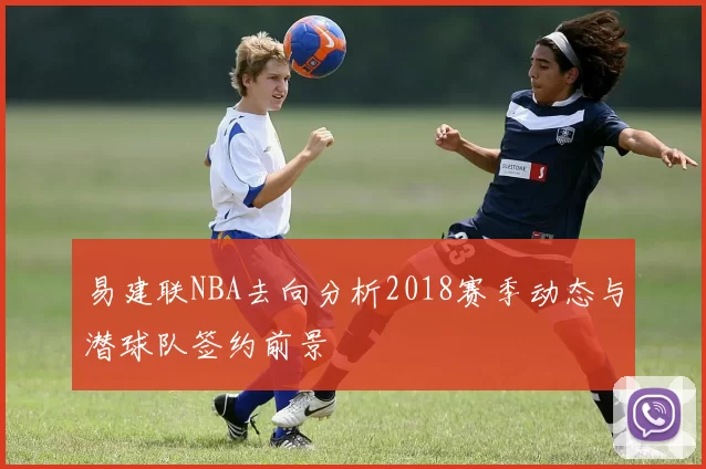 易建联NBA去向分析2018赛季动态与潜球队签约前景