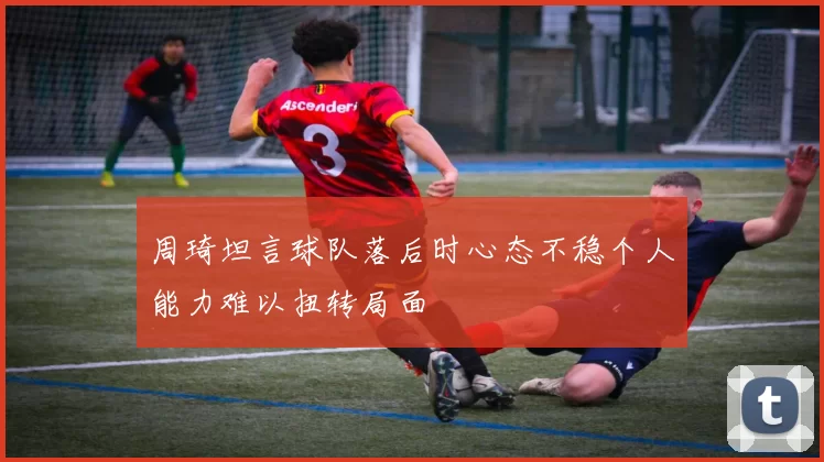 周琦坦言球队落后时心态不稳个人能力难以扭转局面
