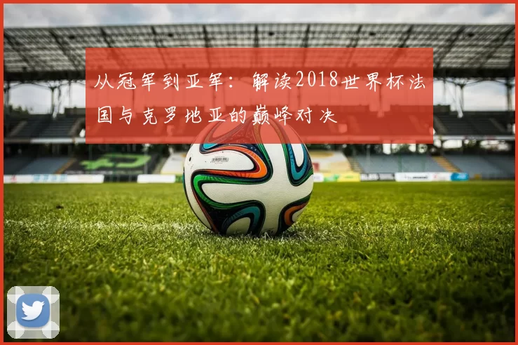 从冠军到亚军：解读2018世界杯法国与克罗地亚的巅峰对决