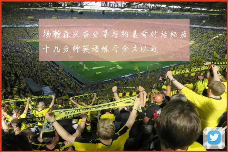 杨瀚森兴奋分享与约基奇对话经历十几分钟英语练习全力以赴