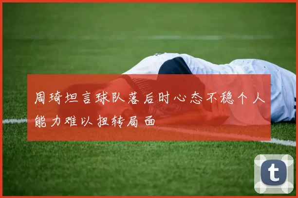 周琦坦言球队落后时心态不稳个人能力难以扭转局面