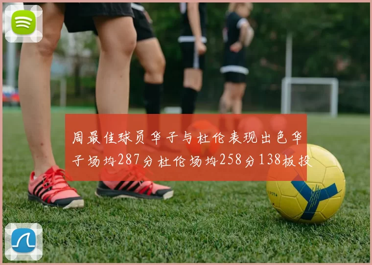 周最佳球员华子与杜伦表现出色华子场均287分杜伦场均258分138板投篮命中率高达639