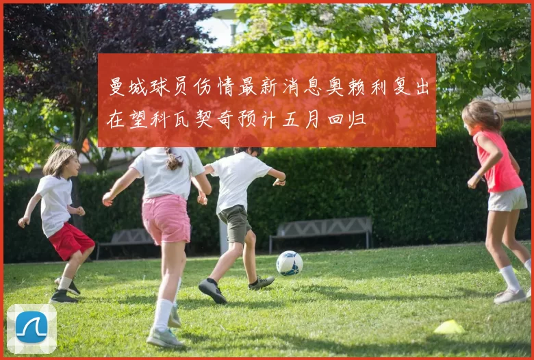 曼城球员伤情最新消息奥赖利复出在望科瓦契奇预计五月回归