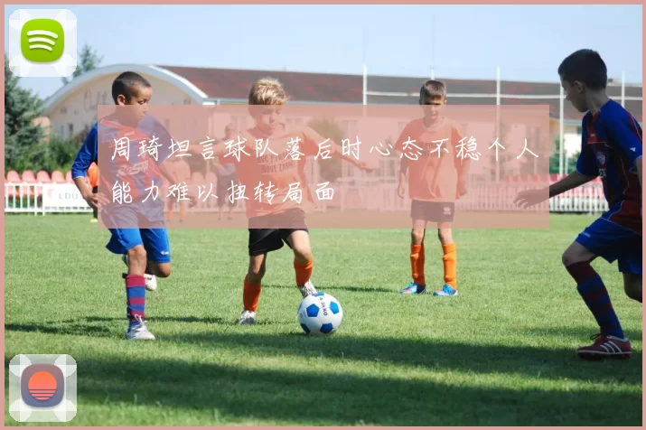 周琦坦言球队落后时心态不稳个人能力难以扭转局面