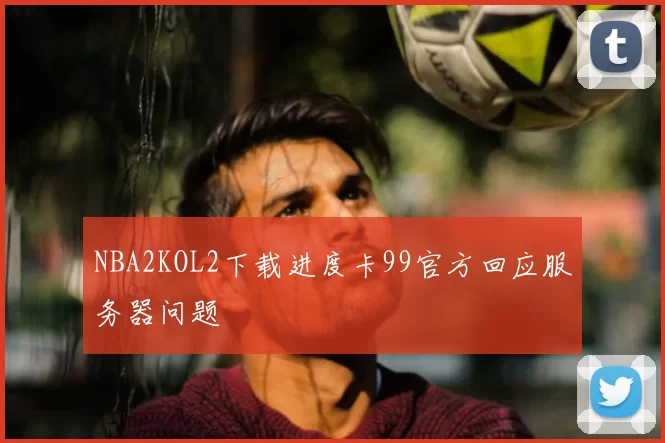 NBA2KOL2下载进度卡99官方回应服务器问题
