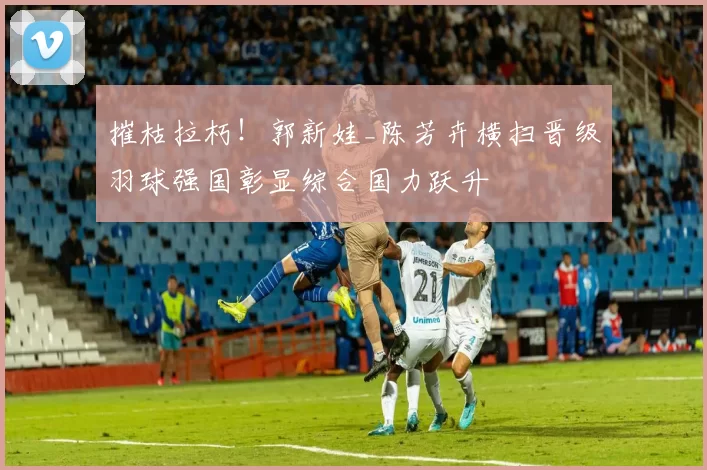 摧枯拉朽！郭新娃_陈芳卉横扫晋级羽球强国彰显综合国力跃升