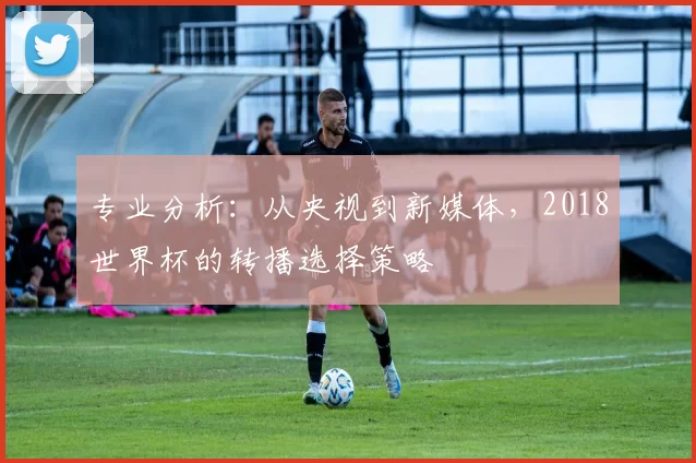 专业分析:从央视到新媒体,2018世界杯的转播选择策略