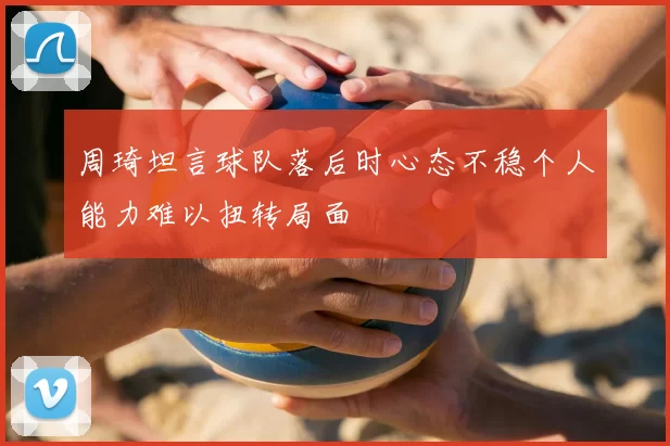周琦坦言球队落后时心态不稳个人能力难以扭转局面