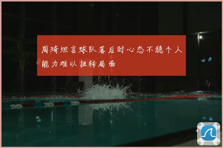 周琦坦言球队落后时心态不稳个人能力难以扭转局面