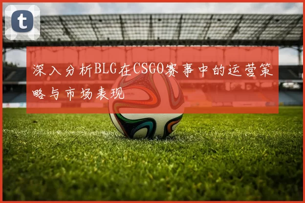深入分析BLG在CSGO赛事中的运营策略与市场表现