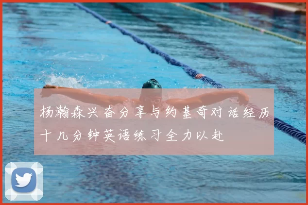 杨瀚森兴奋分享与约基奇对话经历十几分钟英语练习全力以赴