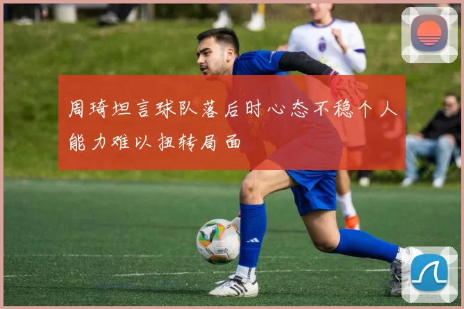 周琦坦言球队落后时心态不稳个人能力难以扭转局面