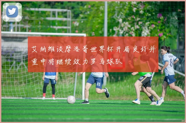 艾纳维谈摩洛哥世界杯开局良好并重申将继续效力罗马球队