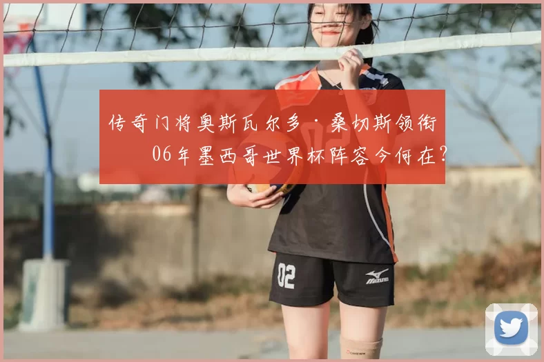 传奇门将奥斯瓦尔多·桑切斯领衔！06年墨西哥世界杯阵容今何在？
