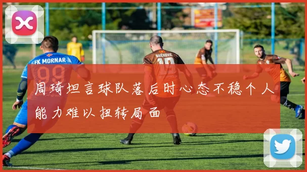 周琦坦言球队落后时心态不稳个人能力难以扭转局面