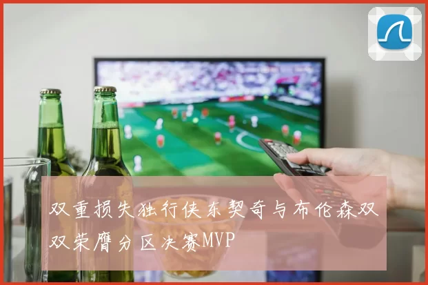 双重损失独行侠东契奇与布伦森双双荣膺分区决赛MVP