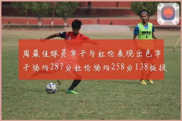 周最佳球员华子与杜伦表现出色华子场均287分杜伦场均258分138板投篮命中率高达639